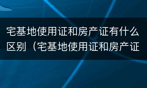 宅基地使用证和房产证有什么区别（宅基地使用证和房产证的区别）