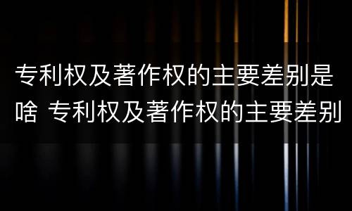 专利权及著作权的主要差别是啥 专利权及著作权的主要差别是啥内容