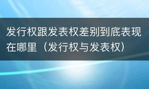 发行权跟发表权差别到底表现在哪里（发行权与发表权）