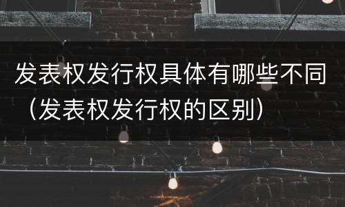 发表权发行权具体有哪些不同（发表权发行权的区别）