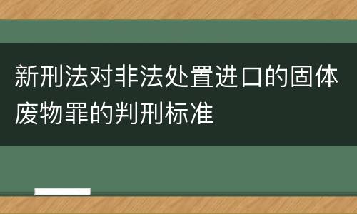 新刑法对非法处置进口的固体废物罪的判刑标准