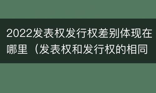 2022发表权发行权差别体现在哪里（发表权和发行权的相同点）