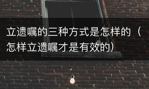 立遗嘱的三种方式是怎样的（怎样立遗嘱才是有效的）