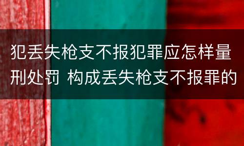 犯丢失枪支不报犯罪应怎样量刑处罚 构成丢失枪支不报罪的行为