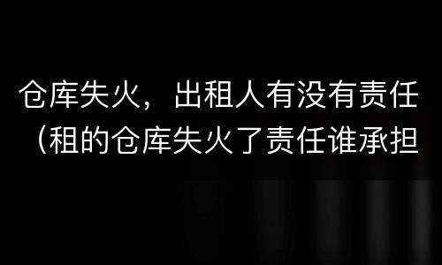 仓库失火，出租人有没有责任（租的仓库失火了责任谁承担）