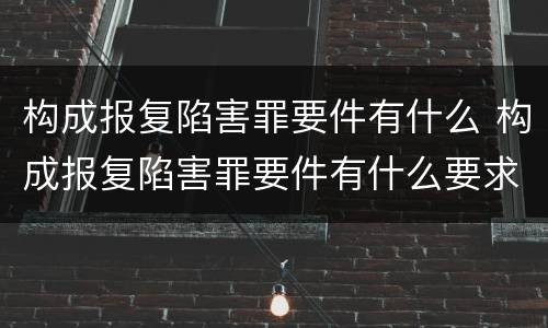 构成报复陷害罪要件有什么 构成报复陷害罪要件有什么要求