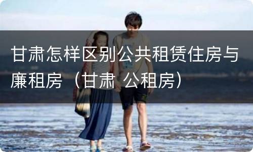 甘肃怎样区别公共租赁住房与廉租房（甘肃 公租房）