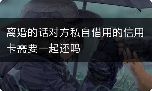 离婚的话对方私自借用的信用卡需要一起还吗
