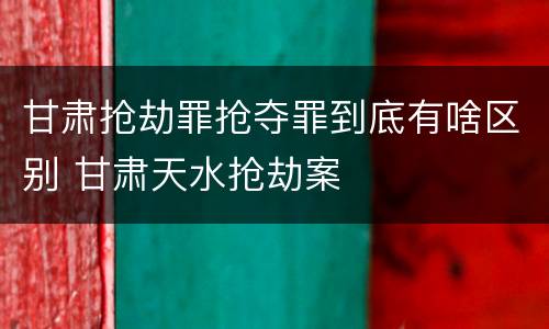 甘肃抢劫罪抢夺罪到底有啥区别 甘肃天水抢劫案