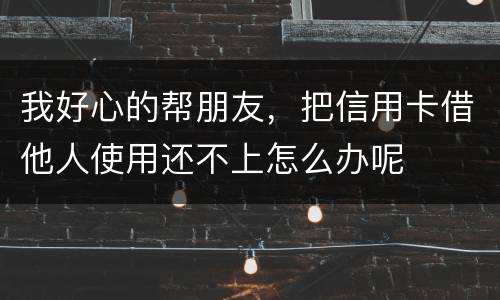 我好心的帮朋友，把信用卡借他人使用还不上怎么办呢