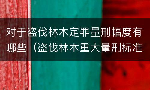 对于盗伐林木定罪量刑幅度有哪些（盗伐林木重大量刑标准）