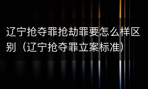 辽宁抢夺罪抢劫罪要怎么样区别（辽宁抢夺罪立案标准）