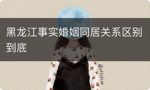 黑龙江事实婚姻同居关系区别到底
