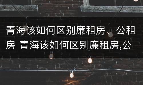 青海该如何区别廉租房、公租房 青海该如何区别廉租房,公租房和民宅