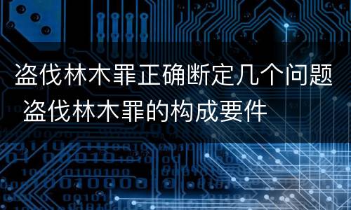 盗伐林木罪正确断定几个问题 盗伐林木罪的构成要件