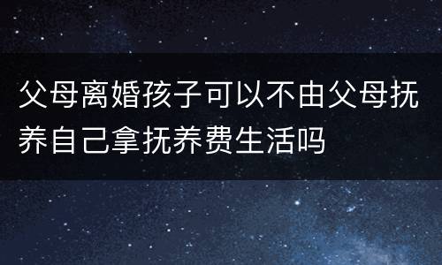父母离婚孩子可以不由父母抚养自己拿抚养费生活吗