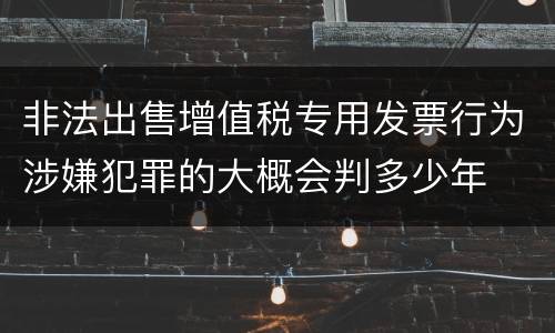 非法出售增值税专用发票行为涉嫌犯罪的大概会判多少年