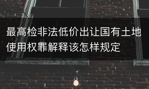 最高检非法低价出让国有土地使用权罪解释该怎样规定