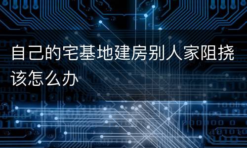 自己的宅基地建房别人家阻挠该怎么办