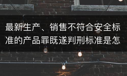 最新生产、销售不符合安全标准的产品罪既遂判刑标准是怎么样的