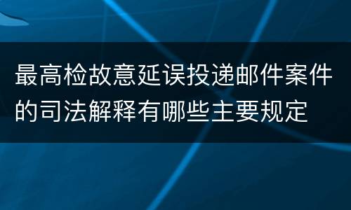 最高检故意延误投递邮件案件的司法解释有哪些主要规定