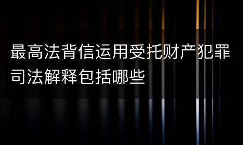 最高法背信运用受托财产犯罪司法解释包括哪些