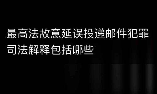 最高法故意延误投递邮件犯罪司法解释包括哪些