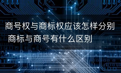 商号权与商标权应该怎样分别 商标与商号有什么区别