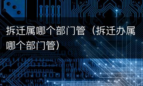 拆迁属哪个部门管（拆迁办属哪个部门管）