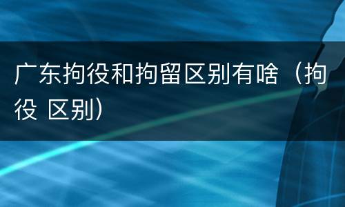广东拘役和拘留区别有啥（拘役 区别）