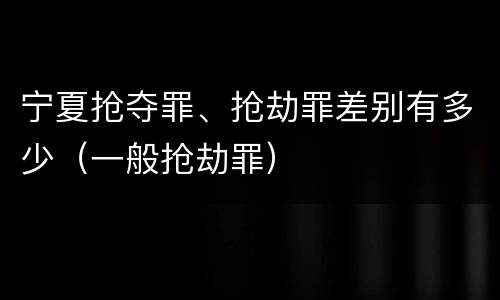 宁夏抢夺罪、抢劫罪差别有多少（一般抢劫罪）