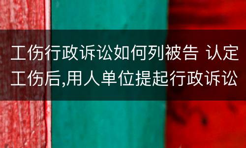 工伤行政诉讼如何列被告 认定工伤后,用人单位提起行政诉讼