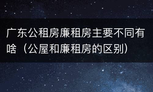 广东公租房廉租房主要不同有啥（公屋和廉租房的区别）
