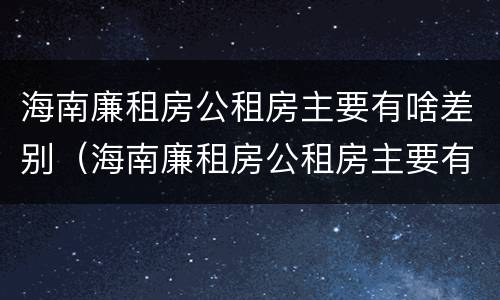 海南廉租房公租房主要有啥差别（海南廉租房公租房主要有啥差别呢）