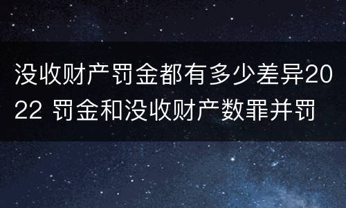 没收财产罚金都有多少差异2022 罚金和没收财产数罪并罚