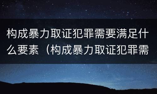 构成暴力取证犯罪需要满足什么要素（构成暴力取证犯罪需要满足什么要素要求）