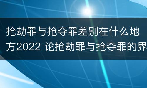 抢劫罪与抢夺罪差别在什么地方2022 论抢劫罪与抢夺罪的界限