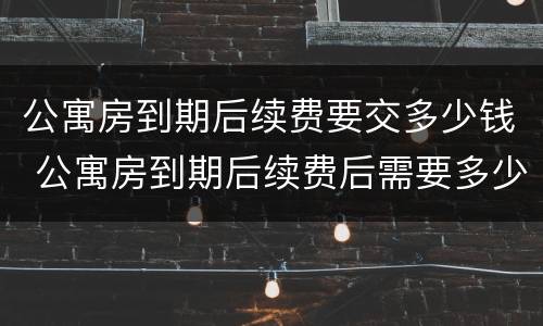 公寓房到期后续费要交多少钱 公寓房到期后续费后需要多少钱