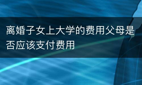 离婚子女上大学的费用父母是否应该支付费用