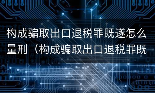 构成骗取出口退税罪既遂怎么量刑（构成骗取出口退税罪既遂怎么量刑标准）