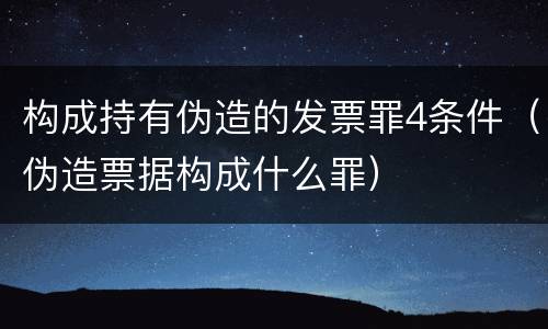 构成持有伪造的发票罪4条件（伪造票据构成什么罪）