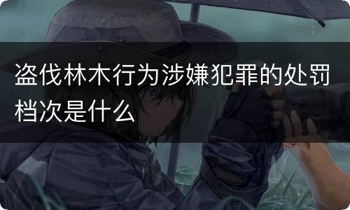 盗伐林木行为涉嫌犯罪的处罚档次是什么
