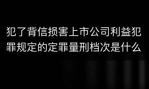 犯了背信损害上市公司利益犯罪规定的定罪量刑档次是什么