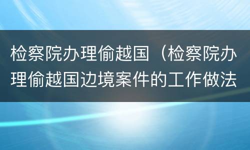 检察院办理偷越国（检察院办理偷越国边境案件的工作做法）
