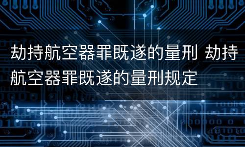 劫持航空器罪既遂的量刑 劫持航空器罪既遂的量刑规定