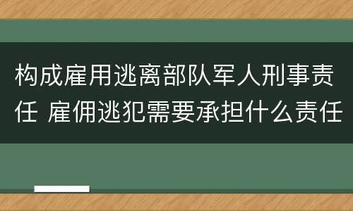 构成雇用逃离部队军人刑事责任 雇佣逃犯需要承担什么责任