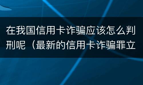 在我国信用卡诈骗应该怎么判刑呢（最新的信用卡诈骗罪立案量刑标准）