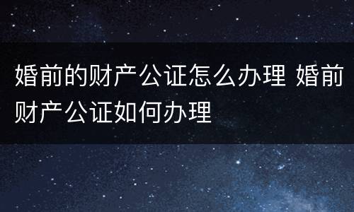 婚前的财产公证怎么办理 婚前财产公证如何办理