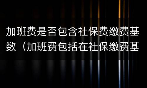 加班费是否包含社保费缴费基数（加班费包括在社保缴费基数里面么）