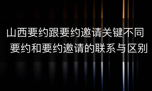 山西要约跟要约邀请关键不同 要约和要约邀请的联系与区别